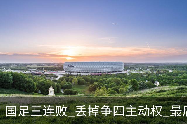 国足三连败 丢掉争四主动权 最后两场必须全胜